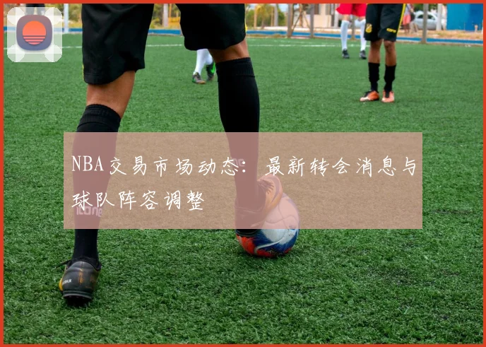 NBA交易市场动态:最新转会消息与球队阵容调整