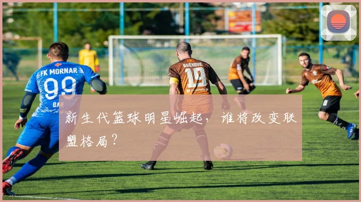 新生代篮球明星崛起,谁将改变联盟格局?