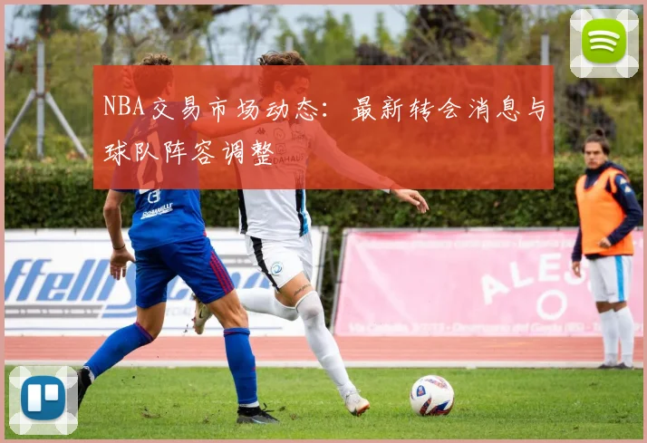 NBA交易市场动态：最新转会消息与球队阵容调整
