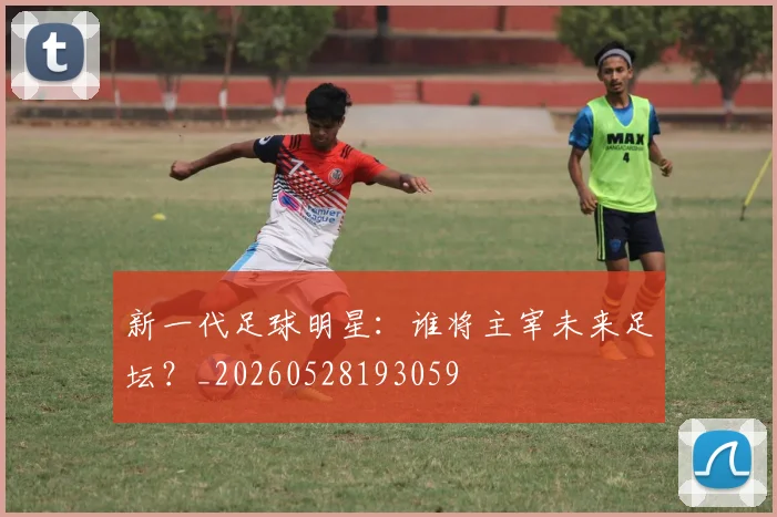 新一代足球明星：谁将主宰未来足坛？_20260528193059